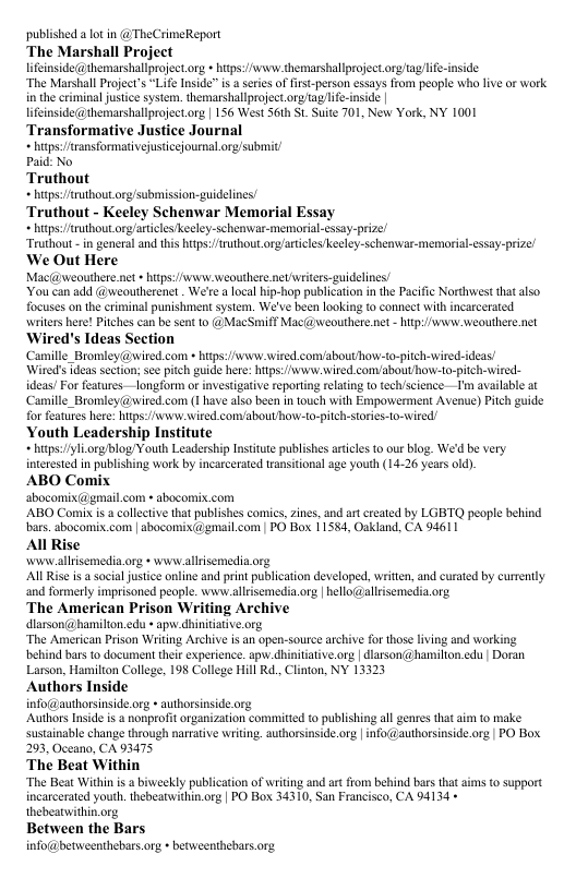 published a lot in @ TheCrimeReport The Marshall Project lifinsidethemarshallproject g » htps:/wsww. themarshallproject org/tagife-nside “The Marshall Project’s “Life Inside” s series of first-person essays from people who live or work in the criminal justice sysiem. themarshallproject orgtag/life-inside | lifinside@themarshallproject org | 156 West S6th St. Suie 701, New York, NY 1001 Transformative Justice Journal hips:/Aransformarivejusticejournal org/submit Paid: No Truthout hitps:/ruthoutorg/submission-guidelines/ Truthout - Keeley Schenwar Memorial Essa, hips:/fruthout org/aricles keeley-schenvar-memorial-essay-priz! “Truthout - n general and this hips:/Aruthout org/articles Keeley-schenvar.memorial-essay-prize We Out Here Mac@weouthere.net » itps: v weouthere netvriters-guidelines/ You can add @weoutherenet . We’rea local hip-hop publication in the Pacific Northwest that lso. focuses on the criminal punishmen system. We’ve been looking to connect with incarcerated writers here! Pitches can be sent to @MacSmiff Mac(@ weouthere.net - htp:/ i weouthere net ‘Wired’s Ideas Section Camille_Bromley@wired.com » hitps:/wsw.wired.com/abouthow-to-pitch-wired-ideas/ Wired’s Tdeas section; see pitch guide here: htps:/wwwwired comabouthow-to-pitch-wired- ideas! For features—longform o investigative reporting elating o tech/science —’m available at Caille_Bromley(@wired.com (1 have also been in touch with Empoverment Avenue) Pich guide for features here: htps://www.vired.comabout how-to-pitch-storis-to-ired! Youth Leadership Institute bzl orgblog Youth Leadership Insttute publishes aticls to our blog. We’d be very interested in publishing work by incarcerated transitional age youth (14-26 years old). ABO Comix ‘abocomix(dgmail.com abocomix.com ABO Comiis collectve that publishes coics, zines, and ar created by LGBTQ people behind bars. abocomix.com | abocomix@email.com | PO Box 11584, Oakland, CA 94611 Al Rise ‘wwwallrsemedia.org » www allrsemedia.org Al Rise is social justice online and print publication developed, written, and curated by currently ‘and formerly imprisoned people. www.allisemedia.org | hello@allrisemedia.org The American Prison Writing Archive dlarson@hansilion.edu + apw.dhiniiative.org “The American Prison Wiiting Archiv is an open-source archive for those living and working behind bars to documen thei experience. ap.dhinitativorg | dlarson@hamilion,edu | Doran Larson, Hamilion College, 198 College Hill Rd., Clinton, NY 13323 Authors Inside info@authorsinside.org * auhorsinside.org Authors Inside i & nonprofit organization committed to publishing all genres that im to make. sustainable change through narrative writing. authorsinside.org | info@authorsinside.org | PO Box. 293, Oceana, CA 93475 ‘The Beat Within “The Beat Within s a bivveekly publication of writing and art from behind bars that aims to support incarcerated youth. thebeatwithin.org | PO Box 34310, San Francisco, CA 94134 + thebearwithin.org Between the Bars info@betweenthebars.org + betweenthebars.org